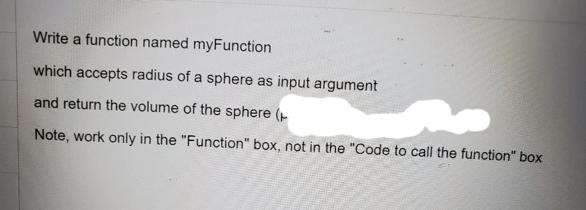 Write a function named myFunction
which accepts radius of a sphere as input argument
and return the volume of the sphere (
Note, work only in the "Function" box, not in the "Code to call the function" box
