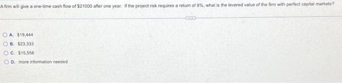 A firm will give a one-time cash flow of $21000 after one year. If the project risk requires a return of 8%, what is the levered value of the firm with perfect capital markets?
OA. $19,444
OB. $23,333
OC. $15,556
D. more information needed
