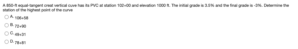 A 850-ft equal-tangent creat vertical cuve has its PVC at station 102+00 and elevation 1000 ft. The initial grade is 3.5% and the final grade is -3%. Determine the
station of the highest point of the curve
O A. 106+58
O B. 72+90
O C. 49+31
O D. 78+81
