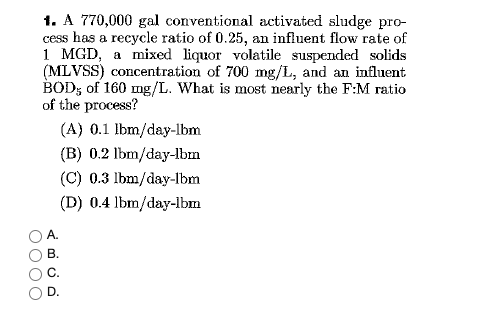 1. A 770,000 gal conventional activated sludge pro-
cess has a recycle ratio of 0.25, an influent flow rate of
1 MGD, a mixed liquor volatile suspended solids
(MLVSS) concentration of 700 mg/L, and an influent
BOD; of 160 mg/L. What is most nearly the F:M ratio
of the process?
(A) 0.1 lbm/day-lbm
(B) 0.2 lbm/day-lbm
(C) 0.3 lbm/day-lbm
(D) 0.4 lbm/day-lbm
В.
D.
