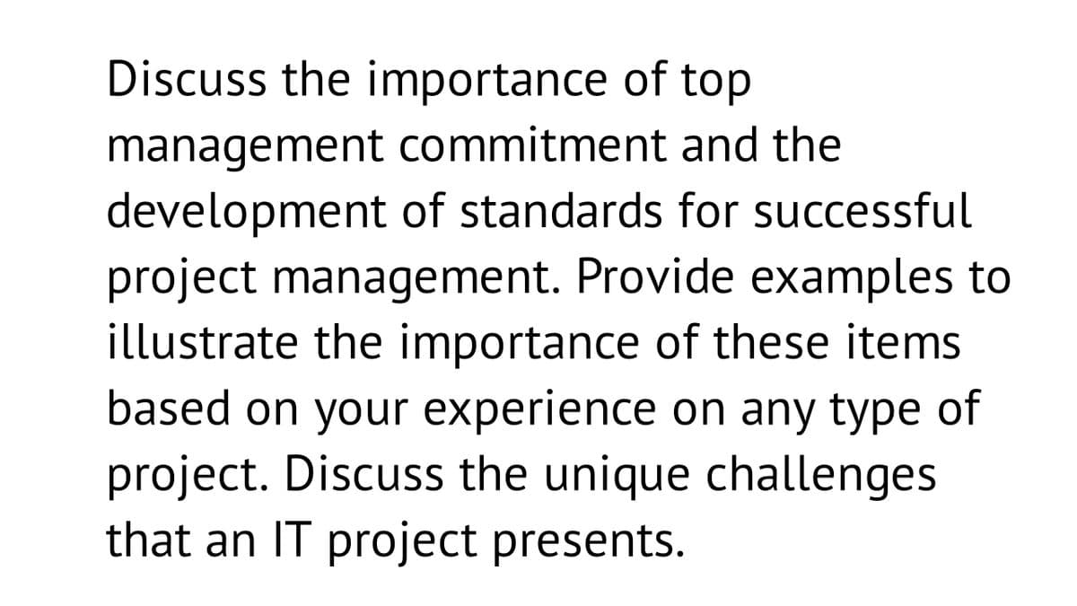 Discuss the importance of top
management commitment and the
development of standards for successful
project management. Provide examples to
illustrate the importance of these items
based on your experience on any type of
project. Discuss the unique challenges
that an IT project presents.
