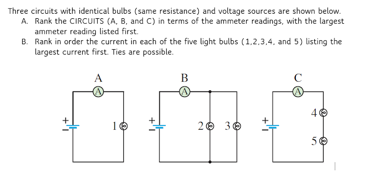 Three circuits with identical bulbs (same resistance) and voltage sources are shown below.
A. Rank the CIRCUITS (A, B, and C) in terms of the ammeter readings, with the largest
ammeter reading listed first.
B. Rank in order the current in each of the five light bulbs (1,2,3,4, and 5) listing the
largest current first. Ties are possible.
A
В
C
(A)
(A
(A)
4 0
+
+
+
1 6
2 O 30
5 6
