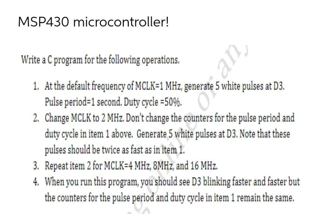 MSP430 microcontroller!
Write a C program for the following operations.
1. At the default frequency of MCLK=1 MHz, generate 5 white pulses at D3.
Pulse period=1 second. Duty cycle =50%.
2. Change MCLK to 2 MHz. Don't change the counters for the pulse period and
duty cycle in item 1 above. Generate 5 white pulses at D3. Note that these
pulses should be twice as fast as in item 1.
3. Repeat item 2 for MCLK=4 MHz, 8MHZ, and 16 MHz.
4. When you run this program, you should see D3 blinking faster and faster but
the counters for the pulse period and duty cycle in item 1 remain the same.
an,
