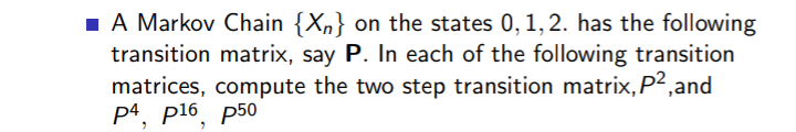 1 A Markov Chain {Xn} on the states 0,1, 2. has the following
transition matrix, say P. In each of the following transition
matrices, compute the two step transition matrix, P2,and
p4, p16, p50
