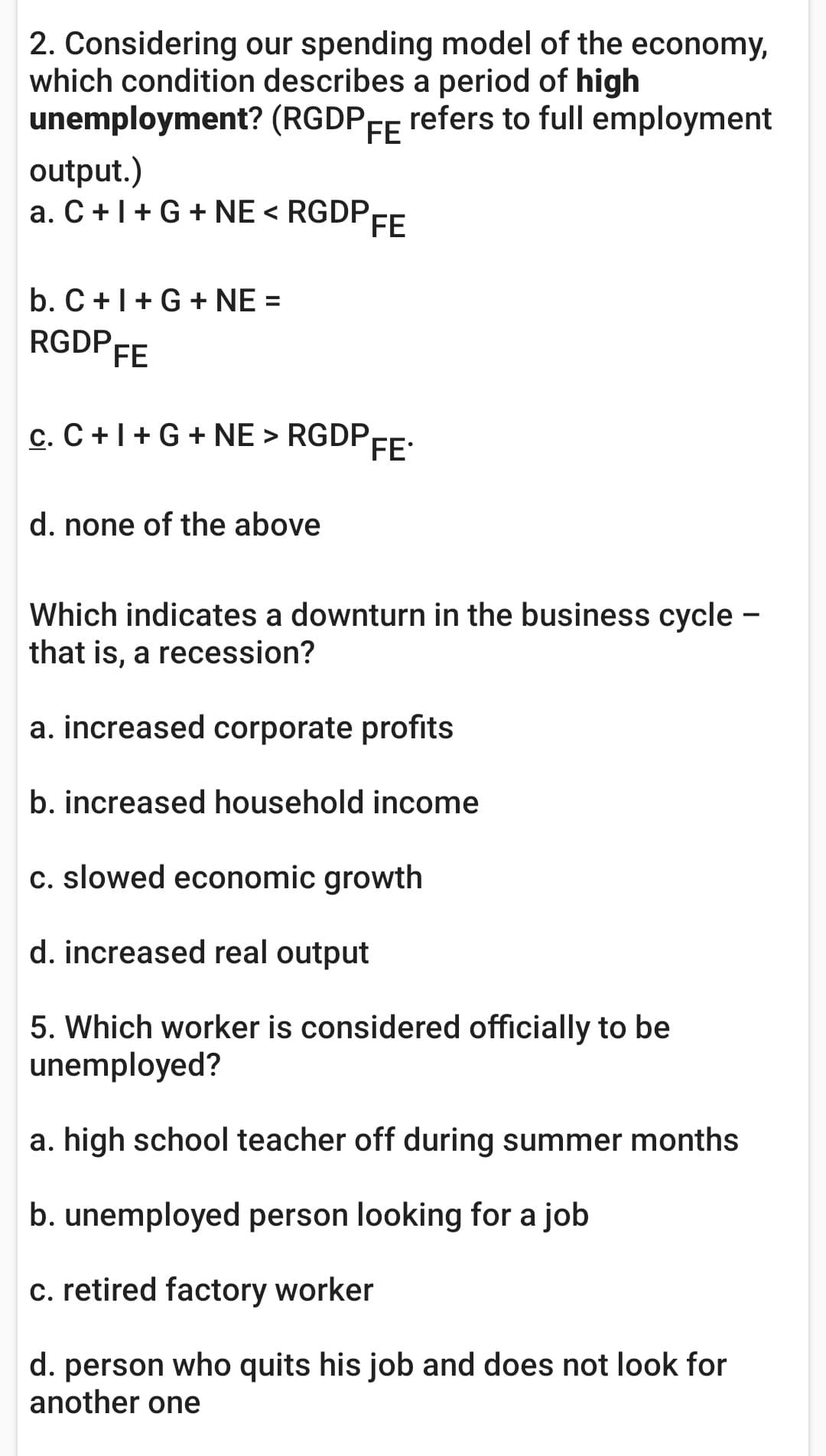 2. Considering our spending model of the economy,
which condition describes a period of high
unemployment? (RGDPFE
refers to full employment
output.)
a. C +|+ G + NE < RGDP
FE
b. C+1+G + NE =
RGDP FE
c. C +1+ G + NE > RGDPE:
d. none of the above
Which indicates a downturn in the business cycle -
that is, a recession?
a. increased corporate profits
b. increased household income
c. slowed economic growth
d. increased real output
5. Which worker is considered officially to be
unemployed?
a. high school teacher off during summer months
b. unemployed person looking for a job
c. retired factory worker
d. person who quits his job and does not look for
another one
