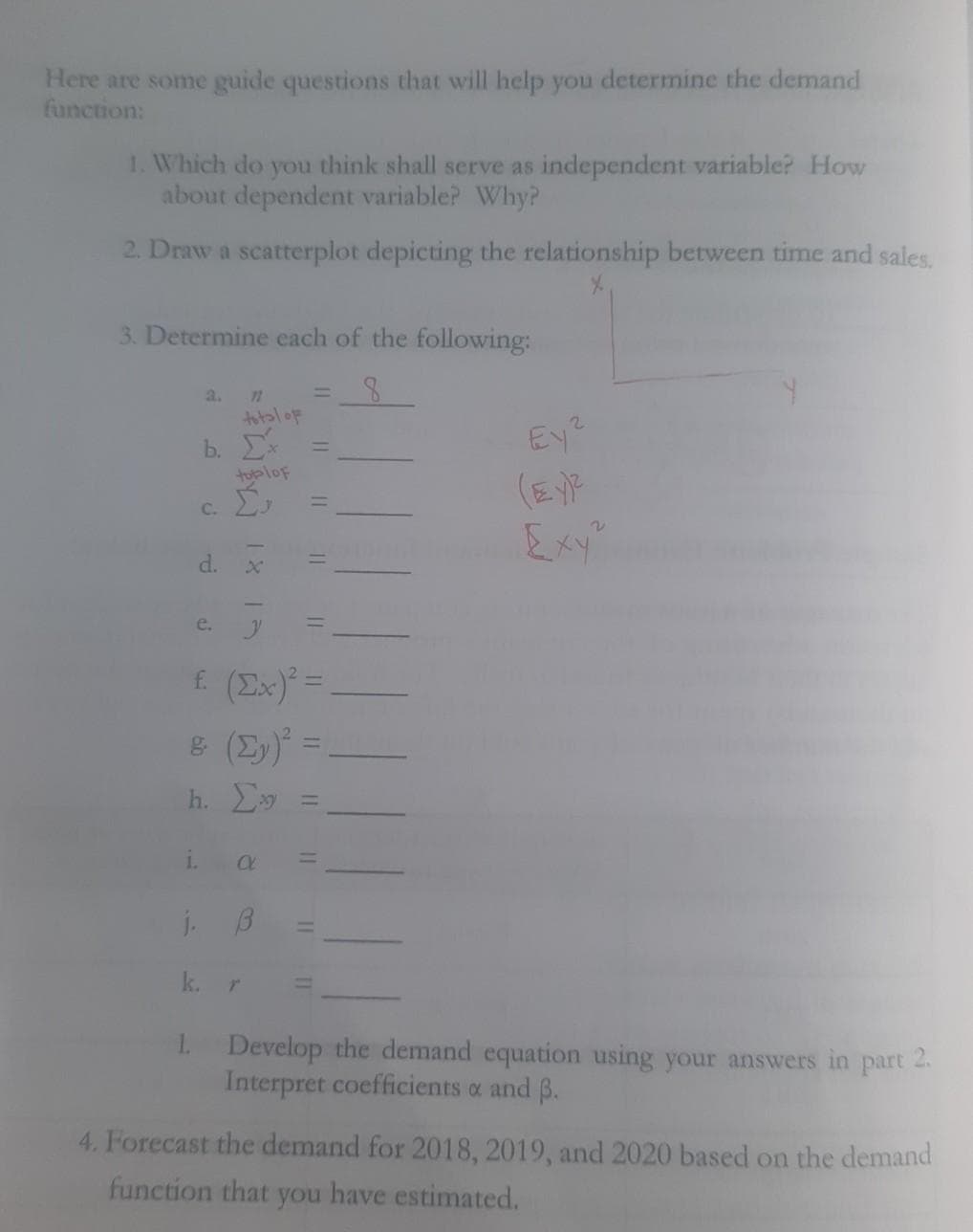 Here are some guide questions that will help you determine the demand
function:
1. Which do you think shall serve as independent variable? How
about dependent variable? Why?
2. Draw a scatterplot depicting the relationship between time and sales.
3. Determine each of the following:
a.
72
totaloF
Ey?
b.
tubloF
C.
Exy"
d.
e.
£ (Ex)* =
h. y
1.
j.
1 Develop the demand equation using your answers in part 2.
Interpret coefficients a and B.
4. Forecast the demand for 2018, 2019, and 2020 based on the demand
function that you have estimated.
11
