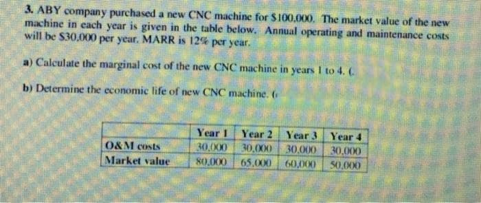3. ABY company purchased a new CNC machine for $100,000. The market value of the new
machine in each year is given in the table below. Annual operating and maintenance costs
will be S30.000 per year. MARR is 12% per year.
a) Calculate the marginal cost of the new CNC machine in years I to 4. (.
b) Determine the economic life of new CNC machine. (
Year 1 Year 2 Year 3 Year 4
30,000 30.000
60,000
O&M costs
30,000
30.000
Market value
80.000
65,000
50,000
