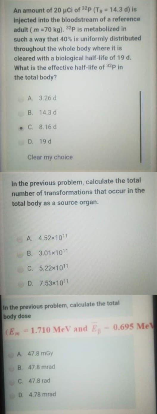 An amount of 20 uCi of 32p (TR 14.3 d) is
injected into the bloodstream of a reference
adult ( m =70 kg). 32p is metabolized in
such a way that 40% is uniformly distributed
throughout the whole body where it is
cleared with a biological half-life of 19 d.
What is the effective half-life of 32p in
the total body?
A. 3.26 d
B. 14.3 d
. C. 8.16 d
D. 19 d
Clear my choice
In the previous problem, calculate the total
number of transformations that occur in the
total body as a source organ.
A. 4.52x1011
B. 3.01x1011
C. 5.22x1011
D. 7.53x1011
In the previous problem, calculate the total
body dose
(Em=1.710 MeV and E 0.695 Me
%3D
A. 47.8 mGy
B. 47.8 mrad
C. 47.8 rad
D. 4.78 mrad
