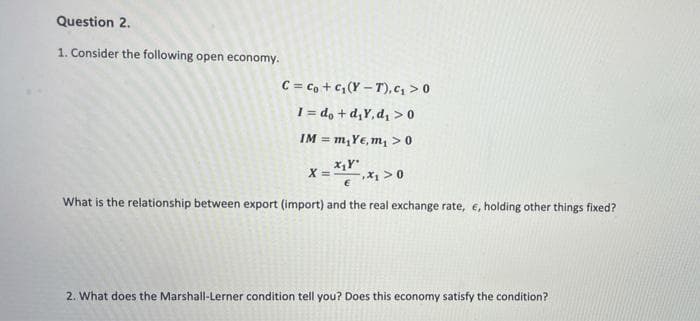 Question 2.
1. Consider the following open economy.
C = c, +c, (Y – T), c, > 0
1 = d, + d,Y, d, >0
IM = m,Ye, m, >0
X =
-,X1 > 0
What is the relationship between export (import) and the real exchange rate, e, holding other things fixed?
2. What does the Marshall-Lerner condition tell you? Does this economy satisfy the condition?
