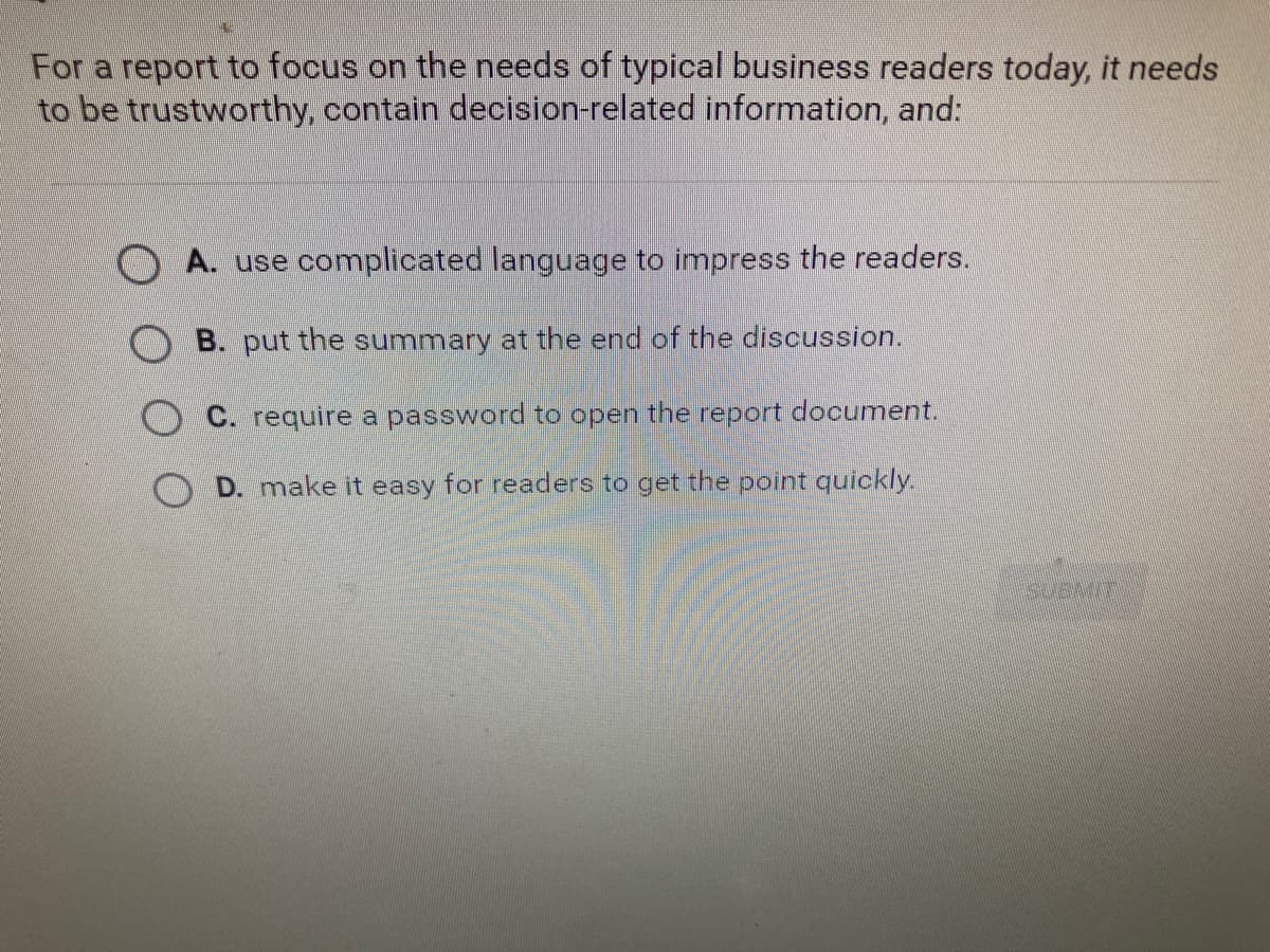 For a report to focus on the needs of typical business readers today, it needs
to be trustworthy, contain decision-related information, and:
A. use complicated language to impress the readers.
B. put the summary at the end of the discussion.
C. require a password to open the report document.
D. make it easy for readers to get the point quickly.
