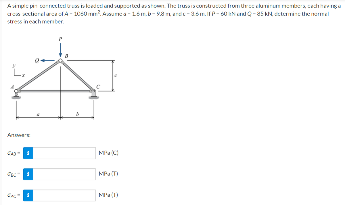 A simple pin-connected truss is loaded and supported as shown. The truss is constructed from three aluminum members, each having a
cross-sectional area of A = 1060 mm?. Assume a = 1.6 m, b = 9.8 m, andc = 3.6 m. If P = 60 kN and Q = 85 kN, determine the normal
stress in each member.
P
В
Q<
b.
Answers:
OAB =
i
MPa (С)
OBC =
i
MPа (Т)
OAC
i
MPа (Т)
