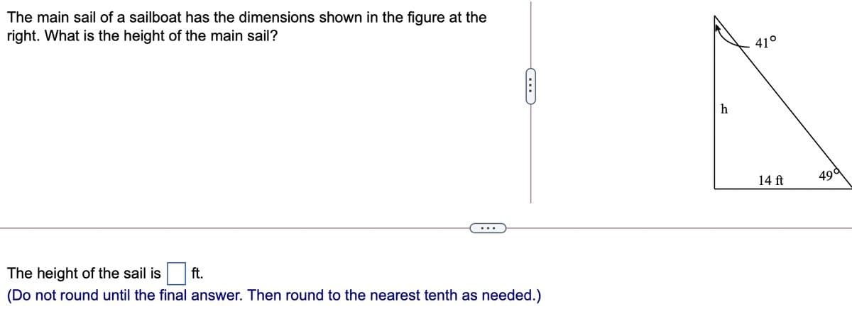 The main sail of a sailboat has the dimensions shown in the figure at the
right. What is the height of the main sail?
41°
14 ft
49d
The height of the sail is
ft.
(Do not round until the final answer. Then round to the nearest tenth as needed.)
