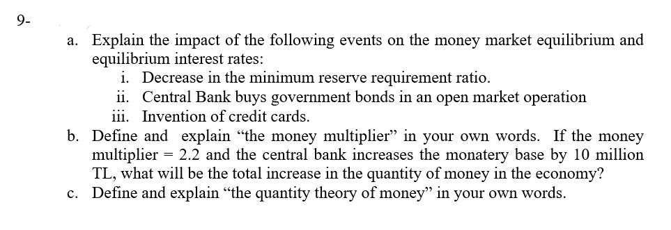 9-
a. Explain the impact of the following events on the money market equilibrium and
equilibrium interest rates:
i. Decrease in the minimum reserve requirement ratio.
ii. Central Bank buys government bonds in an open market operation
iii. Invention of credit cards.
b. Define and explain "the money multiplier" in your own words. If the money
multiplier = 2.2 and the central bank increases the monatery base by 10 million
TL, what will be the total increase in the quantity of money in the economy?
c. Define and explain “the quantity theory of money" in your own words.
