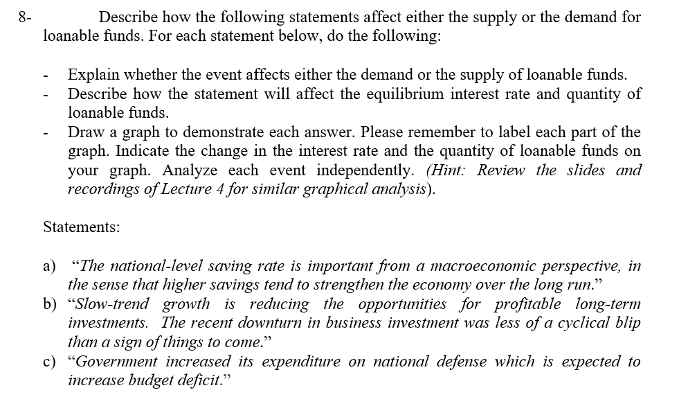 8-
Describe how the following statements affect either the supply or the demand for
loanable funds. For each statement below, do the following:
Explain whether the event affects either the demand or the supply of loanable funds.
Describe how the statement will affect the equilibrium interest rate and quantity of
loanable funds.
Draw a graph to demonstrate each answer. Please remember to label each part of the
graph. Indicate the change in the interest rate and the quantity of loanable funds on
your graph. Analyze each event independently. (Hint: Review the slides and
recordings of Lecture 4 for similar graphical analysis).
Statements:
a) "The national-level saving rate is important from a macroeconomic perspective, in
the sense that higher savings tend to strengthen the economy over the long run."
b) “Slow-trend growth is reducing the opportunities for profitable long-term
investments. The recent downturn in business investment was less of a cyclical blip
than a sign of things to come."
c) "Government increased its expenditure on national defense which is expected to
increase budget deficit."
