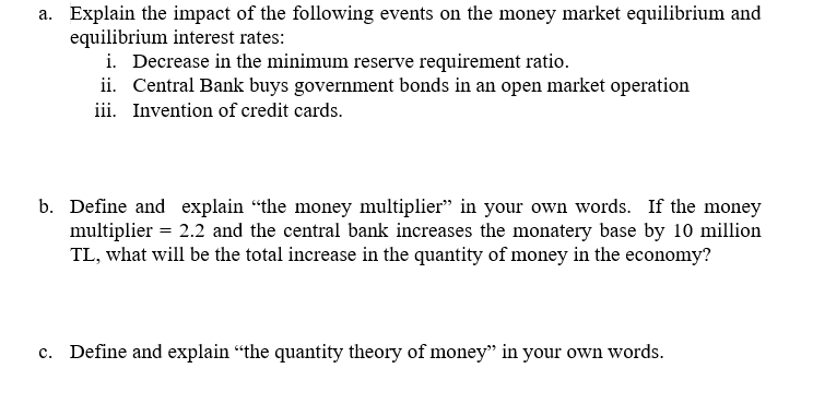 a. Explain the impact of the following events on the money market equilibrium and
equilibrium interest rates:
i. Decrease in the minimum reserve requirement ratio.
ii. Central Bank buys government bonds in an open market operation
iii. Invention of credit cards.
b. Define and explain "the money multiplier" in your own words. If the money
multiplier = 2.2 and the central bank increases the monatery base by 10 million
TL, what will be the total increase in the quantity of money in the economy?
c. Define and explain "the quantity theory of money" in your own words.
