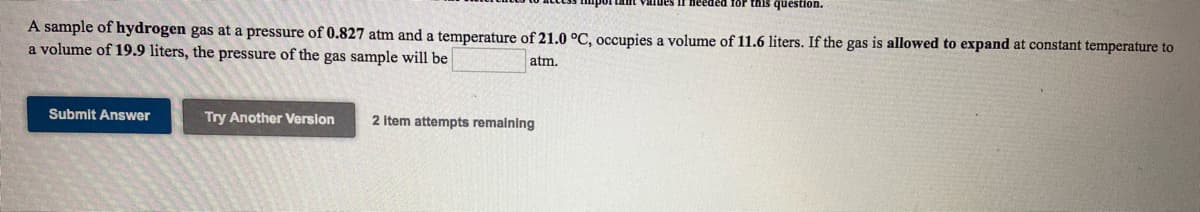 Values if needed for this question.
A sample of hydrogen gas at a pressure of 0.827 atm and a temperature of 21.0 °C, occupies a volume of 11.6 liters. If the gas is allowed to expand at constant temperature to
a volume of 19.9 liters, the pressure of the gas sample will be
atm.
Submit Answer
Try Another Version
2 Item attempts remaining
