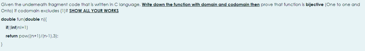 Given the underneath fragment code that is written in C language, Write down the function with domain and codomain then prove that function is bijective (One to one and
Onto) if codomain excludes {1}? SHOW ALL YOUR WORKS
double fun(double n){
if( (int)n!=1)
return pow((n+1)/(n-1),3);
}
