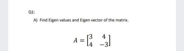 Q1:
A) Find Eigen values and Eigen vector of the matrix.
A =
[3
4
