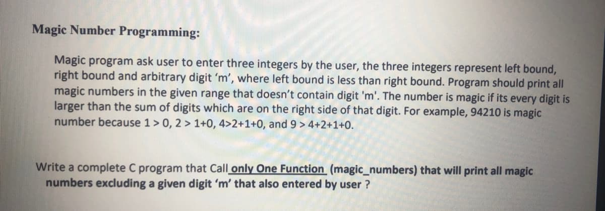 Magic Number Programming:
Magic program ask user to enter three integers by the user, the three integers represent left bound,
right bound and arbitrary digit 'm', where left bound is less than right bound. Program should print all
magic numbers in the given range that doesn't contain digit 'm'. The number is magic if its every digit is
larger than the sum of digits which are on the right side of that digit. For example, 94210 is magic
number because 1> 0, 2 > 1+0, 4>2+1+0, and 9 > 4+2+1+0.
Write a complete C program that Call only One Function (magic_numbers) that will print all magic
numbers excluding a given digit 'm' that also entered by user ?
