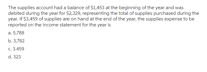 The supplies account had a balance of $1,453 at the beginning of the year and was
debited during the year for $2,329, representing the total of supplies purchased during the
year. If $3,459 of supplies are on hand at the end of the year, the supplies expense to be
reported on the income statement for the year is
a. 5,788
b. 3,782
c. 3.459
d. 323