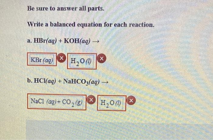 Be sure to answer all parts.
Write a balanced equation for each reaction.
a. HBr(aq) + KOH(aq) →
KBr (aq) X
H₂O)
X
b. HCl(aq) + NaHCO3(aq) →
NaC1 (aq) + CO₂(g) X
X
H₂O)