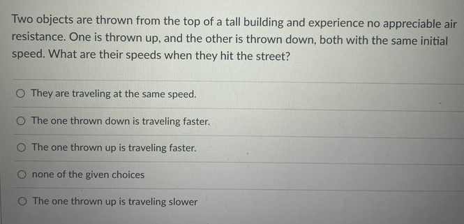 Two objects are thrown from the top of a tall building and experience no appreciable air
resistance. One is thrown up, and the other is thrown down, both with the same initial
speed. What are their speeds when they hit the street?
O They are traveling at the same speed.
O The one thrown down is traveling faster.
O The one thrown up is traveling faster.
none of the given choices
O The one thrown up is traveling slower
