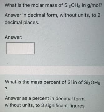 What is the molar mass of Si3OH6 in g/mol?
Answer in decimal form, without units, to 2
decimal places.
Answer:
What is the mass percent of Si in of Si3OH6
?
Answer as a percent in decimal form,
without units, to 3 significant figures

