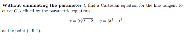 Without eliminating the parameter t, find a Cartesian equation for the line tangent to
curve C, defined by the parametric equations
x = 9Vt – 2, y = 3t² – t°,
at the point (-9, 2).
