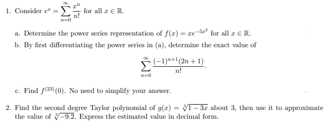 1. Consider e =[# for all z € R.
n=0
a. Determine the power series representation of f(x) = re-5² for all r € R.
b. By first differentiating the power series in (a), determine the exact value of
Σ
(-1)^²+¹(2n +1)
n!
n=0
c. Find f(23) (0). No need to simplify your answer.
2. Find the second degree Taylor polynomial of g(x) = 31-3r about 3, then use it to approximate
the value of 3-9.2. Express the estimated value in decimal form.