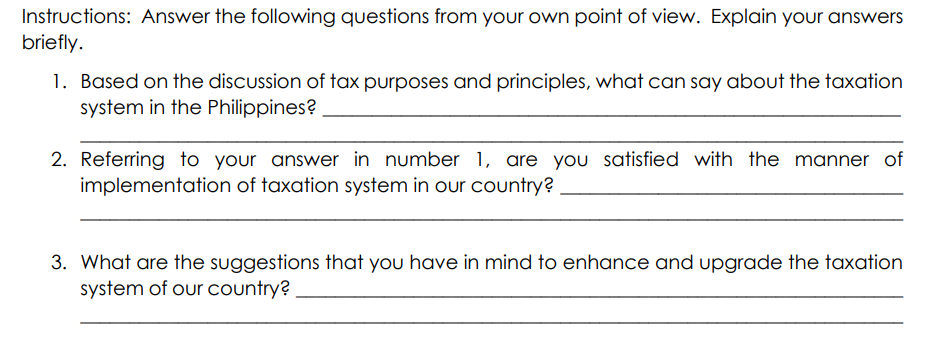 Instructions: Answer the following questions from your own point of view. Explain your answers
briefly.
1. Based on the discussion of tax purposes and principles, what can say about the taxation
system in the Philippines?
2. Referring to your answer in number 1, are you satisfied with the manner of
implementation of taxation system in our country?
3. What are the suggestions that you have in mind to enhance and upgrade the taxation
system of our country?
