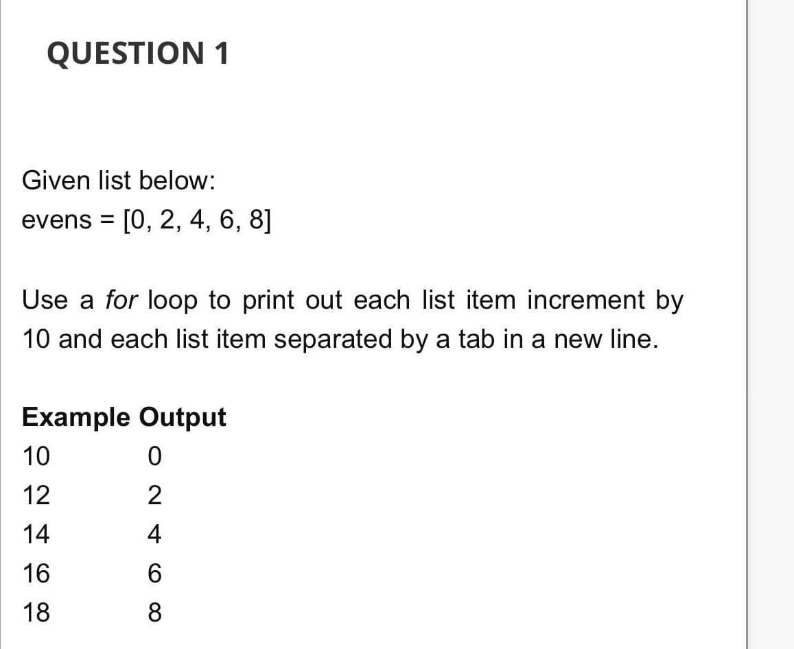 QUESTION 1
Given list below:
evens = [0, 2, 4, 6, 8]
Use a for loop to print out each list item increment by
10 and each list item separated by a tab in a new line.
Example Output
10
12
2
14
4
16
6.
18
8
