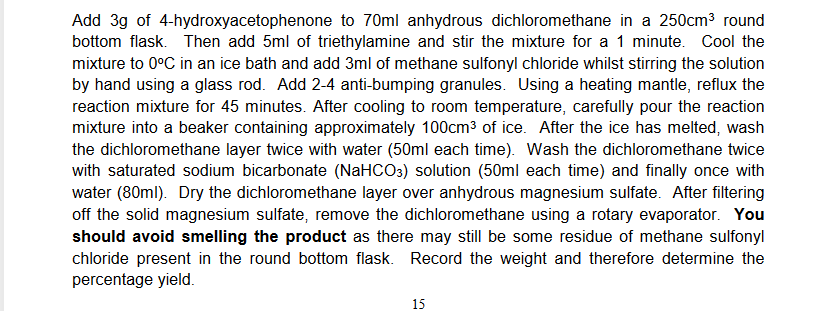 Add 3g of 4-hydroxyacetophenone to 70ml anhydrous dichloromethane in a 250cm³ round
bottom flask. Then add 5ml of triethylamine and stir the mixture for a 1 minute. Cool the
mixture to 0°C in an ice bath and add 3ml of methane sulfonyl chloride whilst stirring the solution
by hand using a glass rod. Add 2-4 anti-bumping granules. Using a heating mantle, reflux the
reaction mixture for 45 minutes. After cooling to room temperature, carefully pour the reaction
mixture into a beaker containing approximately 100cm³ of ice. After the ice has melted, wash
the dichloromethane layer twice with water (50ml each time). Wash the dichloromethane twice
with saturated sodium bicarbonate (NaHCO3) solution (50ml each time) and finally once with
water (80ml). Dry the dichloromethane layer over anhydrous magnesium sulfate. After filtering
off the solid magnesium sulfate, remove the dichloromethane using a rotary evaporator. You
should avoid smelling the product as there may still be some residue of methane sulfonyl
chloride present in the round bottom flask. Record the weight and therefore determine the
percentage yield.
15