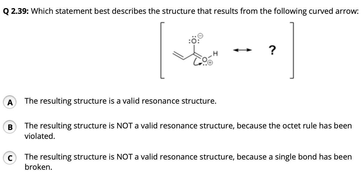 Q 2.39: Which statement best describes the structure that results from the following curved arrow:
A The resulting structure is a valid resonance structure.
B
:0:
C
?
The resulting structure is NOT a valid resonance structure, because the octet rule has been
violated.
The resulting structure is NOT a valid resonance structure, because a single bond has been
broken.