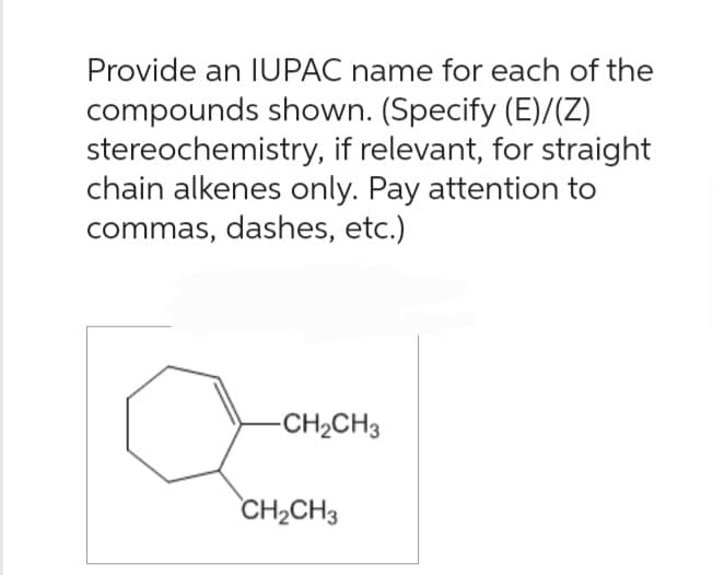 Provide an IUPAC name for each of the
compounds shown. (Specify (E)/(Z)
stereochemistry, if relevant, for straight
chain alkenes only. Pay attention to
commas, dashes, etc.)
aove
CH₂CH3
-CH₂CH3