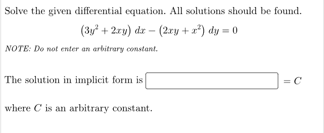 Solve the given differential equation. All solutions should be found.
(3y² + 2xy) dx − (2xy + x²) dy = 0
NOTE: Do not enter an arbitrary constant.
The solution in implicit form is
where is an arbitrary constant.
= C