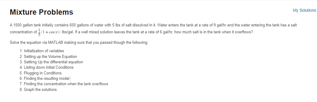Mixture Problems
A 1500 gallon tank initially contains 600 gallons of water with 5 lbs of salt dissolved in it. Water enters the tank at a rate of 9 gal/hr and the water entering the tank has a salt
concentration of (1 + cos(1)) Ibs/gal. If a well mixed solution leaves the tank at a rate of 6 gal/hr, how much salt is in the tank when it overflows?
Solve the equation via MATLAB making sure that you passed though the following:
1. Initialization of variables
2. Setting up the Volume Equation
3. Settimg Up the differential equation
4. Listing down initial Conditions
My Solutions
5. Plugging in Conditions.
6. Finding the resulting model
7. Finding the concentration when the tank overflows
8. Graph the solutions
