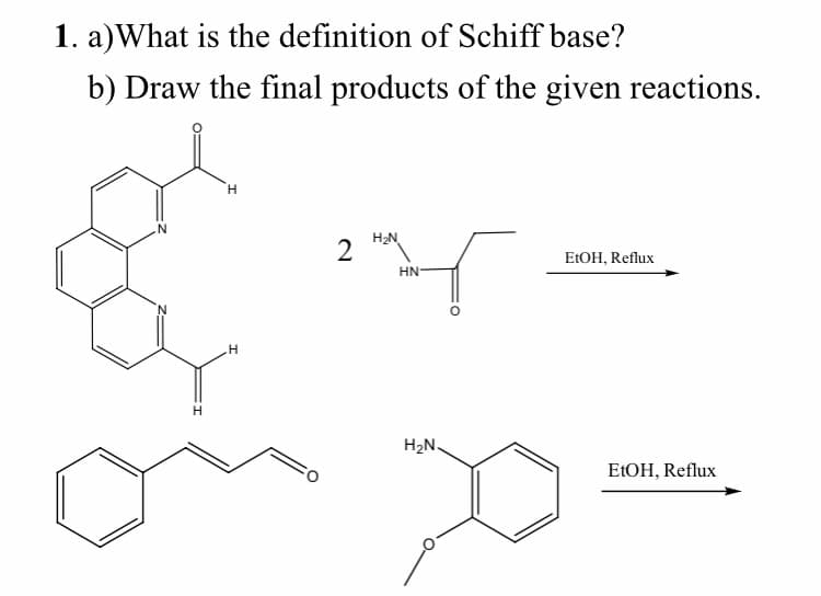 1. a)What is the definition of Schiff base?
b) Draw the final products of the given reactions.
H.
N.
H2N
2
ELOH, Reflux
HN
H2N.
ELOH, Reflux
