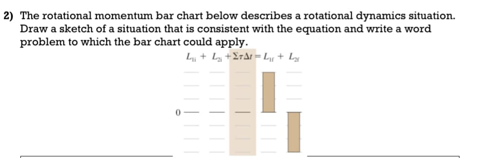 2) The rotational momentum bar chart below describes a rotational dynamics situation.
Draw a sketch of a situation that is consistent with the equation and write a word
problem to which the bar chart could apply.
L₁₁ + L₂₁ +ΣTAt = L₁ + L₂