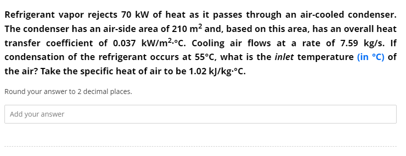 Refrigerant vapor rejects 70 kW of heat as it passes through an air-cooled condenser.
The condenser has an air-side area of 210 m? and, based on this area, has an overall heat
transfer coefficient of 0.037 kW/m2.°C. Cooling air flows at a rate of 7.59 kg/s. If
condensation of the refrigerant occurs at 55°C, what is the inlet temperature (in °C) of
the air? Take the specific heat of air to be 1.02 kJ/kg.°C.
Round your answer to 2 decimal places.
Add your answer

