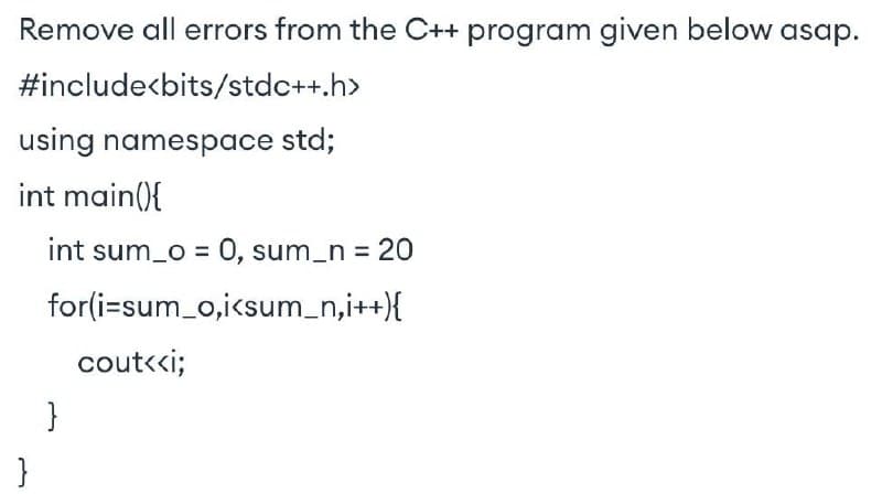 Remove all errors from the C++ program given below asap.
#include<bits/stdc++.h>
using namespace std;
int main(){
}
int sum_o = 0, sum_n = 20
for(i=sum_o,i<sum_n,i++){
}
cout<<i;