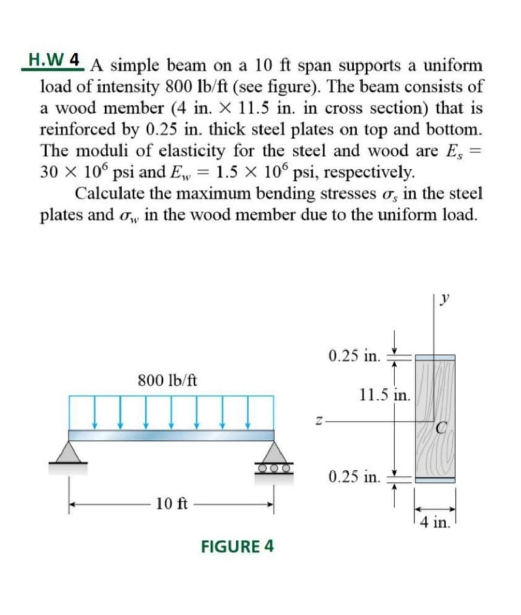 H.W 4 A simple beam on a 10 ft span supports a uniform
load of intensity 800 lb/ft (see figure). The beam consists of
a wood member (4 in. x 11.5 in. in cross section) that is
reinforced by 0.25 in. thick steel plates on top and bottom.
The moduli of elasticity for the steel and wood are Es
30 x 10° psi and E, = 1.5 x 106 psi, respectively.
Calculate the maximum bending stresses o, in the steel
plates and or, in the wood member due to the uniform load.
0.25 in.
800 lb/ft
10 ft
FIGURE 4
11.5 in.
0.25 in.
4 in.