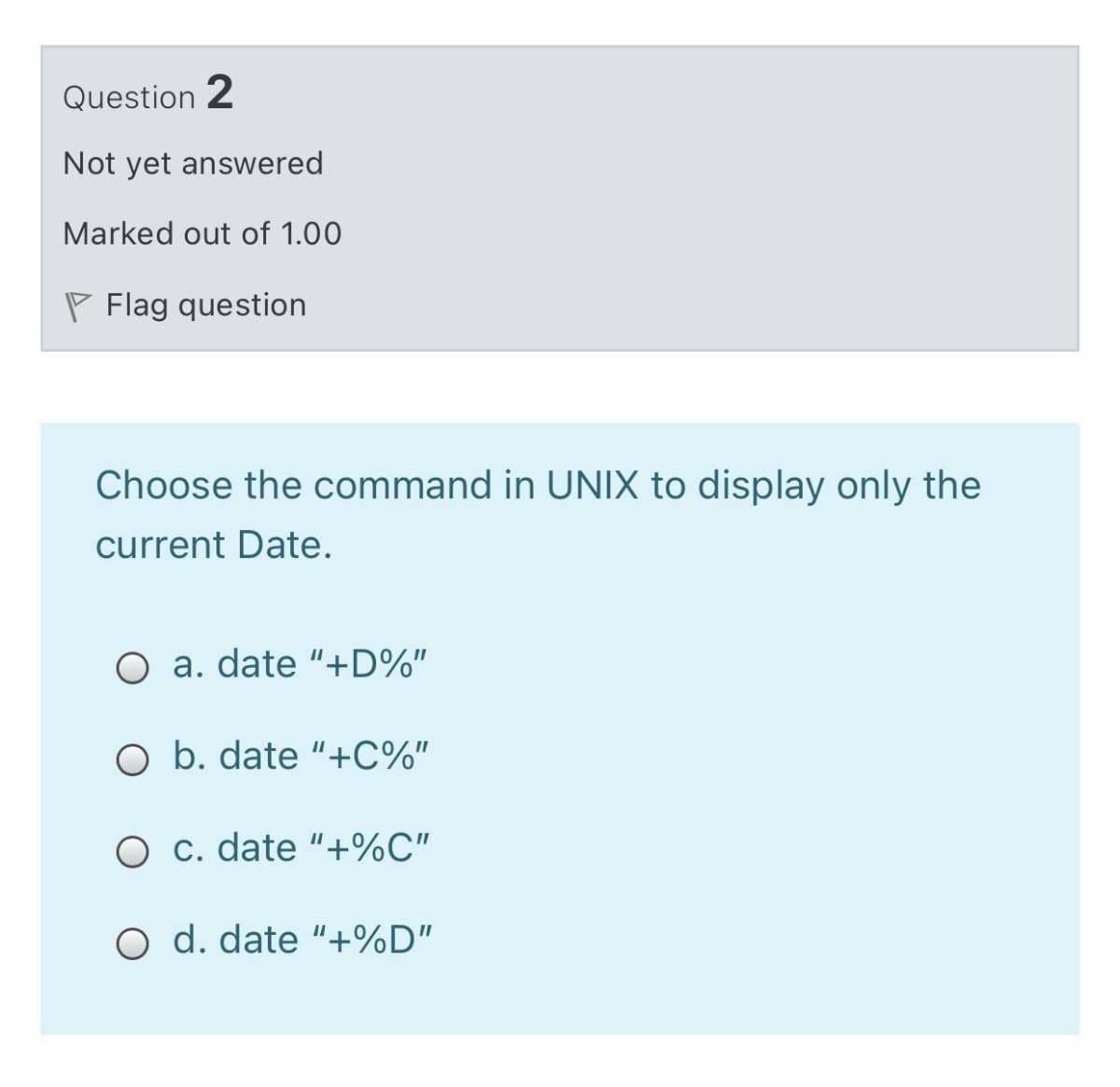Question 2
Not yet answered
Marked out of 1.00
P Flag question
Choose the command in UNIX to display only the
current Date.
O a. date "+D%"
O b. date "+C%"
O c. date “+%C"
O d. date "+%D"
