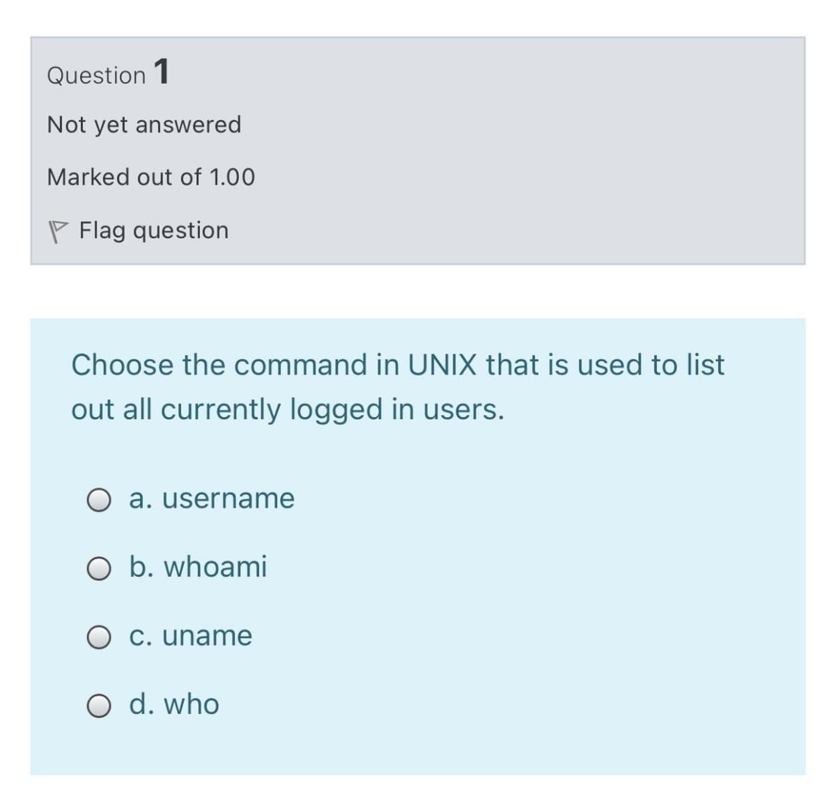 Question 1
Not yet answered
Marked out of 1.00
P Flag question
Choose the command in UNIX that is used to list
out all currently logged in users.
O a. username
O b. whoami
O c. uname
O d. who
