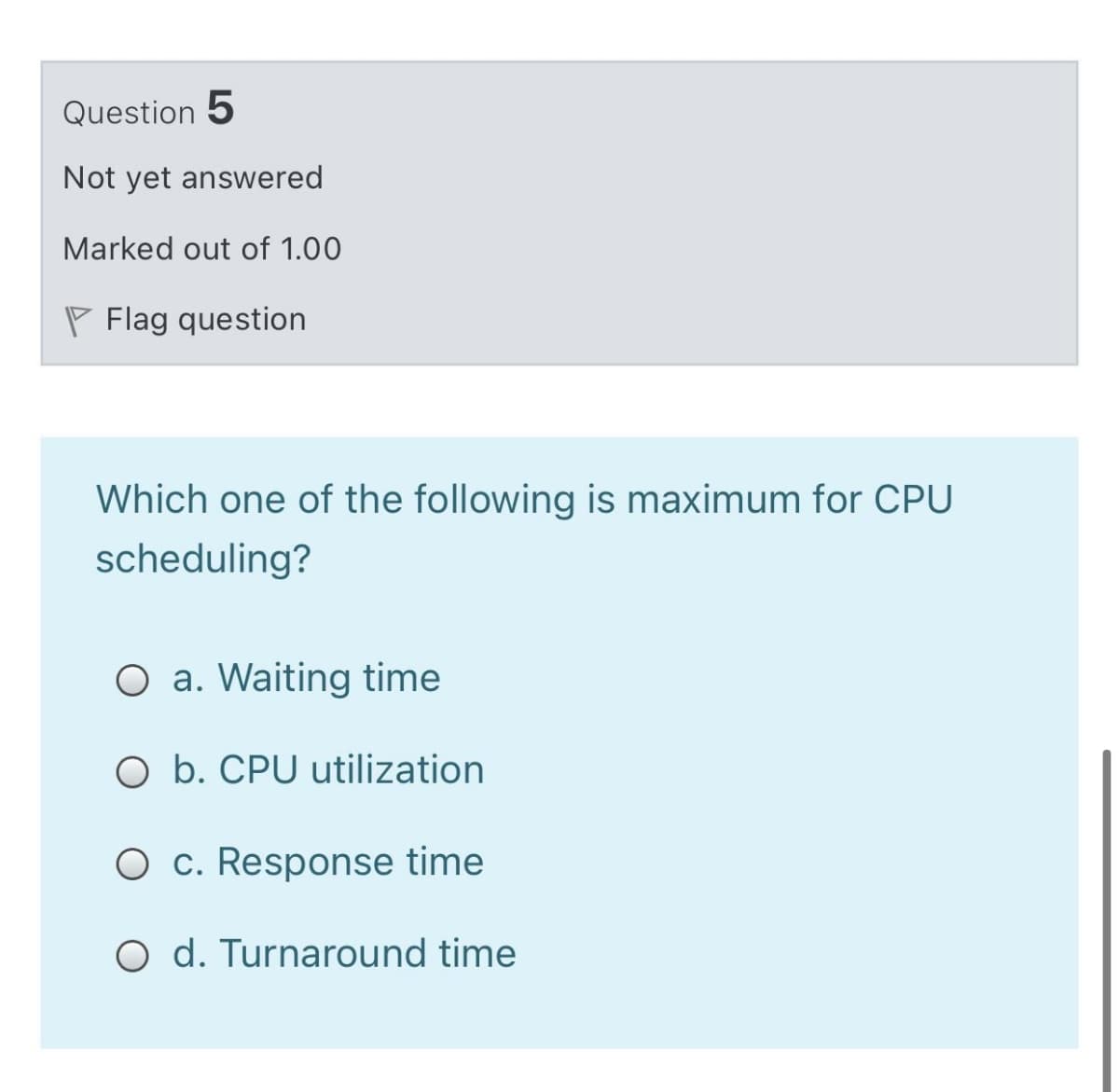 Question 5
Not yet answered
Marked out of 1.00
P Flag question
Which one of the following is maximum for CPU
scheduling?
O a. Waiting time
O b. CPU utilization
O c. Response time
O d. Turnaround time
