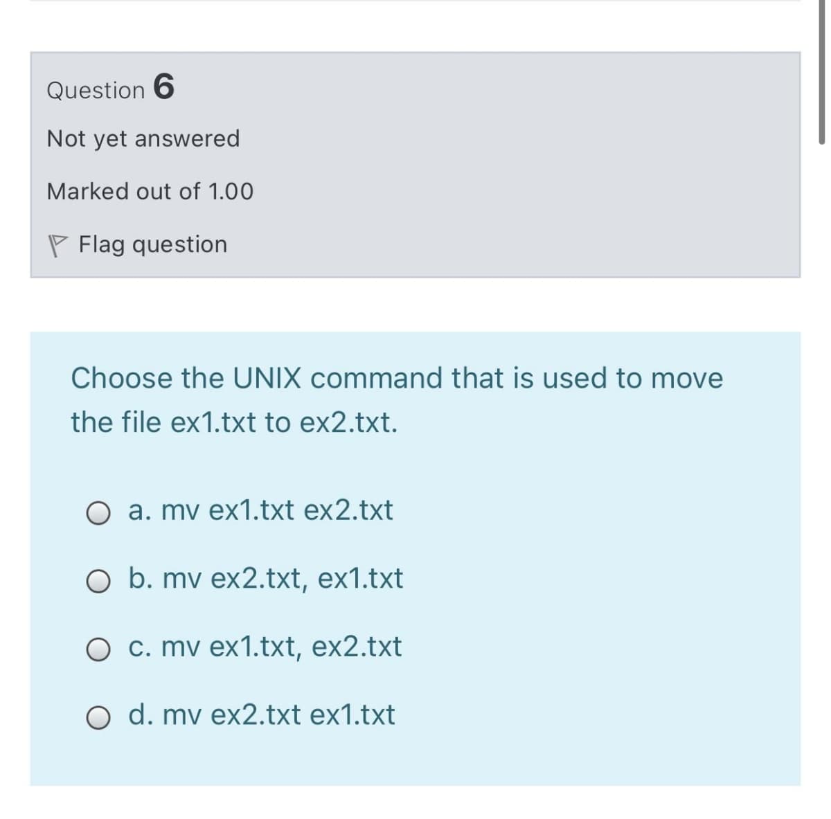 Question 6
Not yet answered
Marked out of 1.00
P Flag question
Choose the UNIX command that is used to move
the file ex1.txt to ex2.txt.
O a. mv ex1.txt ex2.txt
O b. mv ex2.txt, ex1.txt
O c. mv ex1.txt, ex2.txt
O d. mv ex2.txt ex1.txt
