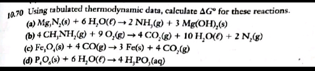 10 70 Using tabulated thermodynamic data, calculate AG° for these reactions.
(a) Mg, N,(s) + 6 H,0(()→ 2 NH,(g) + 3 Mg(OH),(s)
(b) 4 CH,NH,(g) + 9 0,(g) → 4 CO,(g) + 10 H,O(() + 2 N,(g)
(c) Fe,0,(s) + 4 CO(g) →3 Fe(s) +
(d) P,0,(9) + 6 H,O(t) → 4 H,PO,(aq)
4 CO,(g)
