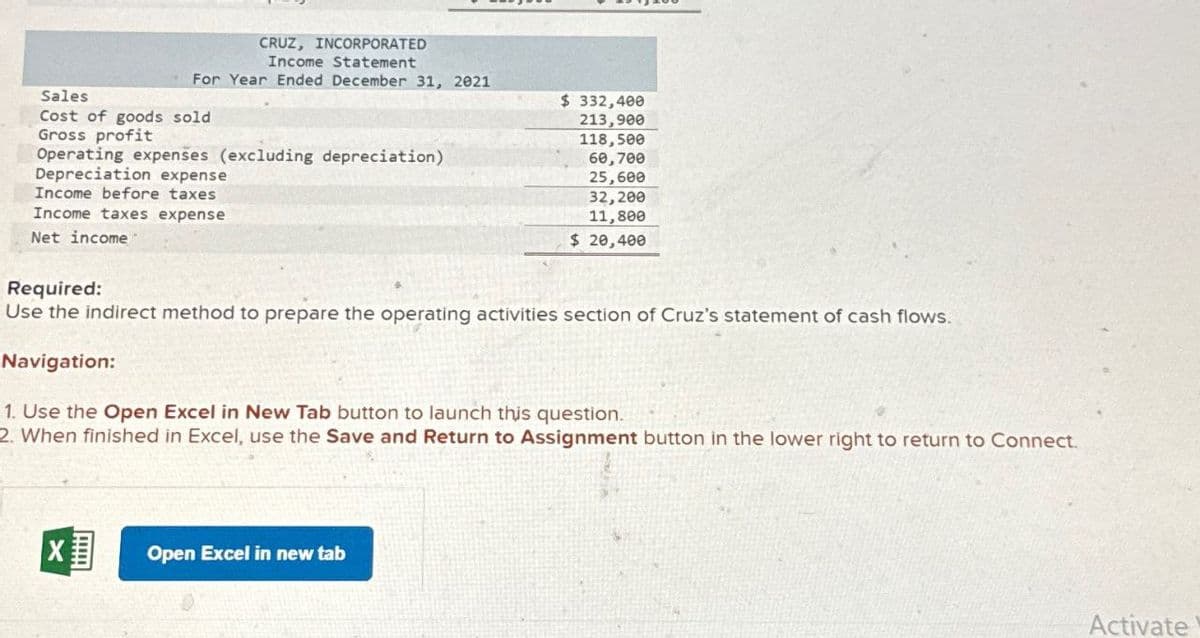Sales
CRUZ, INCORPORATED
Income Statement
For Year Ended December 31, 2021
Cost of goods sold
Gross profit
Operating expenses (excluding depreciation)
Depreciation expense
Income before taxes
Income taxes expense
Net income
$ 332,400
213,900
118,500
60,700
25,600
32,200
11,800
$ 20,400
Required:
Use the indirect method to prepare the operating activities section of Cruz's statement of cash flows.
Navigation:
1. Use the Open Excel in New Tab button to launch this question.
2. When finished in Excel, use the Save and Return to Assignment button in the lower right to return to Connect.
☑
Open Excel in new tab
Activate