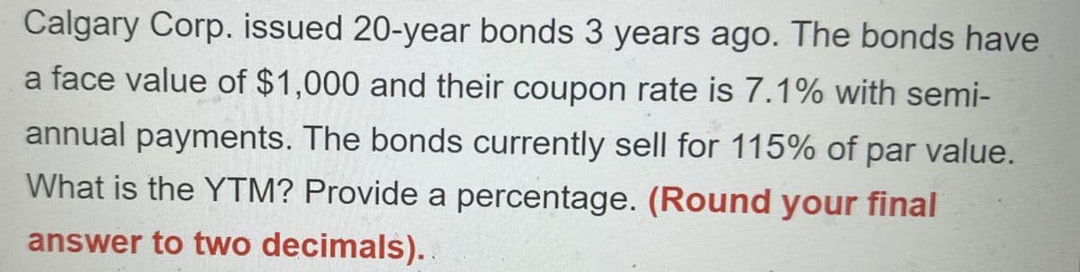 Calgary Corp. issued 20-year bonds 3 years ago. The bonds have
a face value of $1,000 and their coupon rate is 7.1% with semi-
annual payments. The bonds currently sell for 115% of par value.
What is the YTM? Provide a percentage. (Round your final
answer to two decimals)..