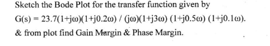 Sketch the Bode Plot for the transfer function given by
G(s) = 23.7(1+jw)(1+j0.2w) / (jw)(1+j3w) (1+j0.5w) (1+j0.10).
& from plot find Gain Margin & Phase Margin.
