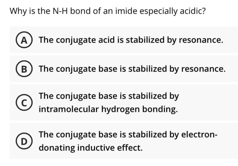 Why is the N-H bond of an imide especially acidic?
A) The conjugate acid is stabilized by resonance.
B) The conjugate base is stabilized by resonance.
The conjugate base is stabilized by
(c)
intramolecular hydrogen bonding.
The conjugate base is stabilized by electron-
(D
donating inductive effect.

